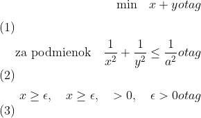 \begin{align} 
\textrm{min} \quad x+y 
otag \\
\textrm{za podmienok} \quad  \frac{1}{x^{2}} + \frac{1}{y^{2}} \leq \frac{1}{a^{2}} 
otag \\
x \geq \epsilon, \quad x \geq \epsilon, \quad > 0, \quad \epsilon > 0 
otag \end{align}